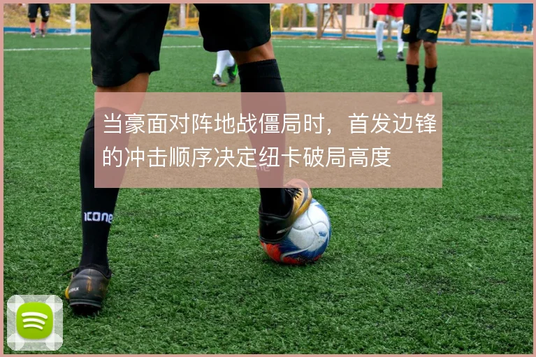 当豪面对阵地战僵局时，首发边锋的冲击顺序决定纽卡破局高度
