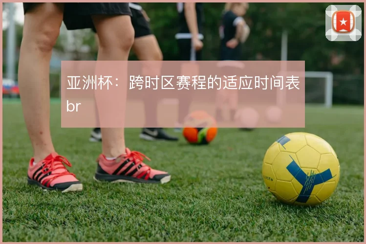 亚洲杯:跨时区赛程的适应时间表br