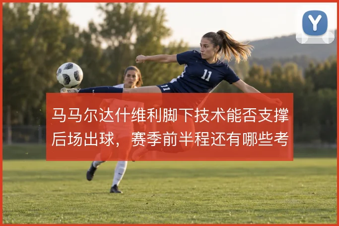 马马尔达什维利脚下技术能否支撑后场出球,赛季前半程还有哪些考验