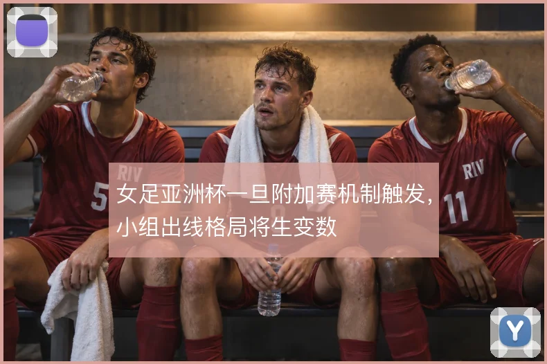 女足亚洲杯一旦附加赛机制触发,小组出线格局将生变数