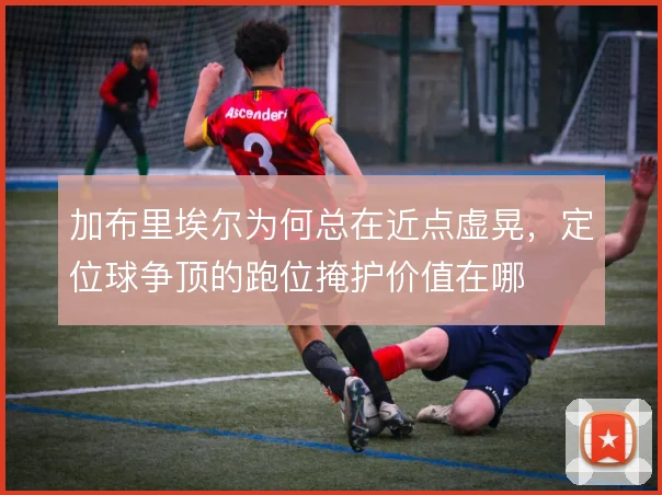 加布里埃尔为何总在近点虚晃，定位球争顶的跑位掩护价值在哪