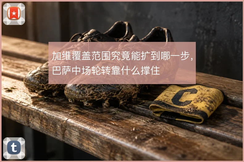 加维覆盖范围究竟能扩到哪一步，巴萨中场轮转靠什么撑住