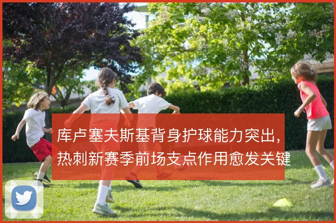 库卢塞夫斯基背身护球能力突出，热刺新赛季前场支点作用愈发关键