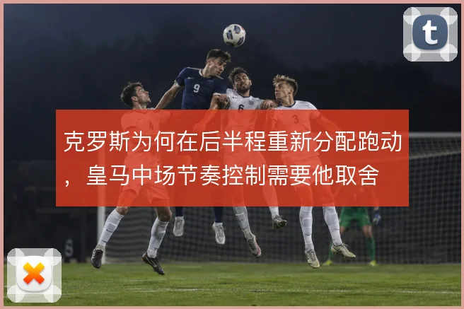 克罗斯为何在后半程重新分配跑动，皇马中场节奏控制需要他取舍