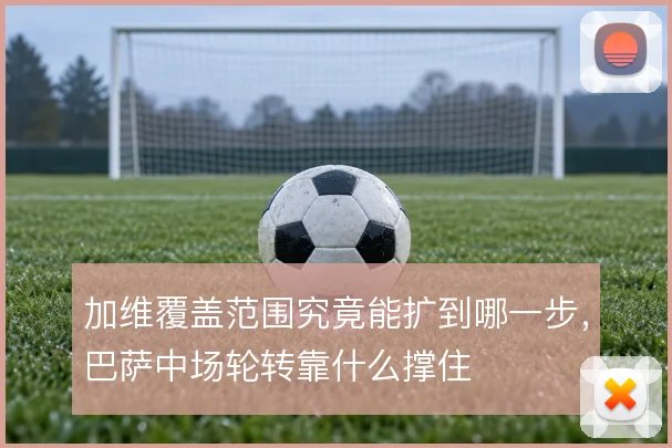 加维覆盖范围究竟能扩到哪一步，巴萨中场轮转靠什么撑住