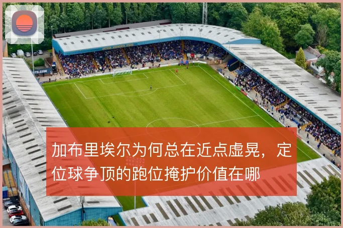 加布里埃尔为何总在近点虚晃，定位球争顶的跑位掩护价值在哪