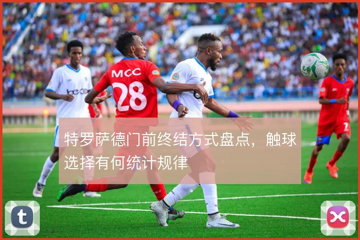 特罗萨德门前终结方式盘点,触球选择有何统计规律