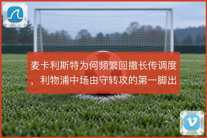 麦卡利斯特为何频繁回撤长传调度,利物浦中场由守转攻的第一脚出球是关键