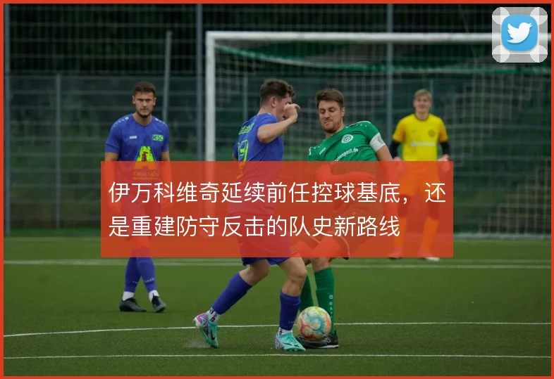 伊万科维奇延续前任控球基底,还是重建防守反击的队史新路线