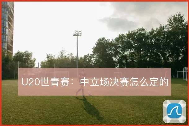 U20世青赛:中立场决赛怎么定的