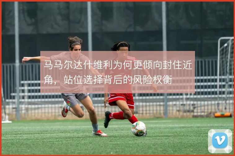 马马尔达什维利为何更倾向封住近角,站位选择背后的风险权衡