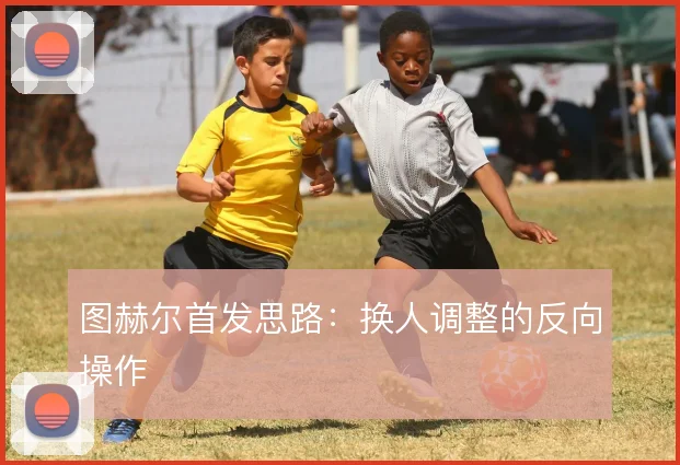 图赫尔首发思路：换人调整的反向操作