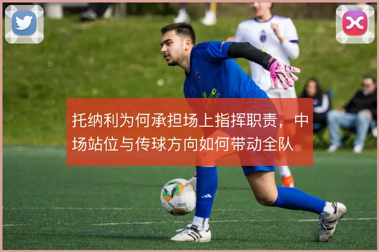 托纳利为何承担场上指挥职责,中场站位与传球方向如何带动全队