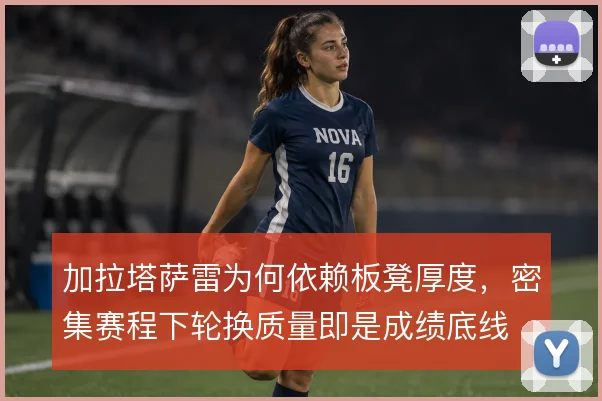 加拉塔萨雷为何依赖板凳厚度，密集赛程下轮换质量即是成绩底线