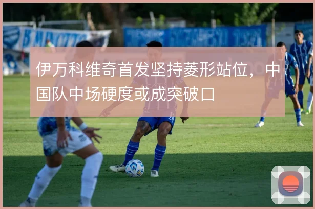 伊万科维奇首发坚持菱形站位，中国队中场硬度或成突破口