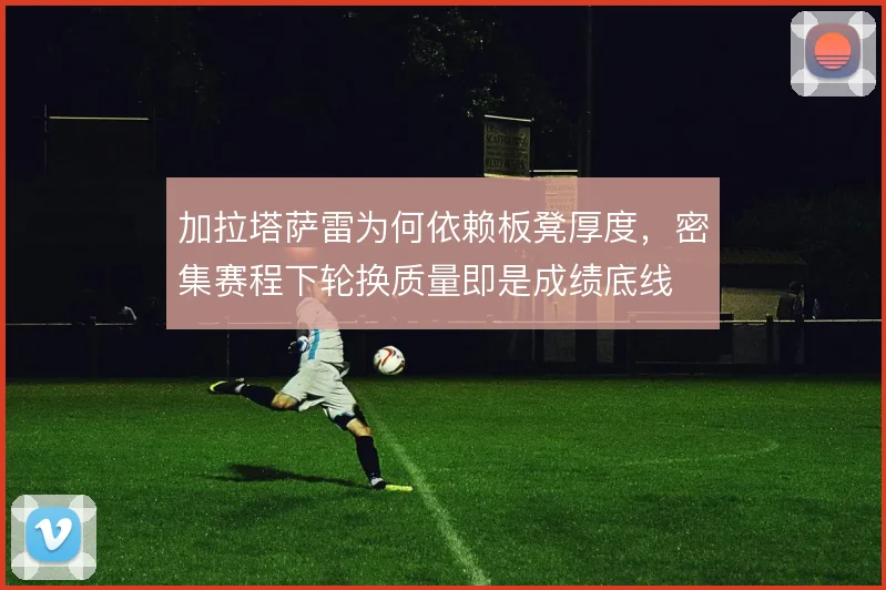 加拉塔萨雷为何依赖板凳厚度，密集赛程下轮换质量即是成绩底线