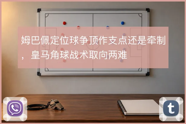 姆巴佩定位球争顶作支点还是牵制,皇马角球战术取向两难
