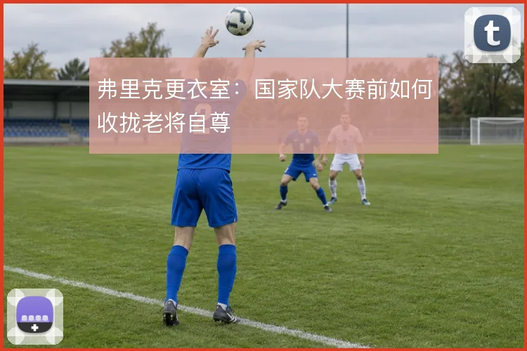 弗里克更衣室：国家队大赛前如何收拢老将自尊
