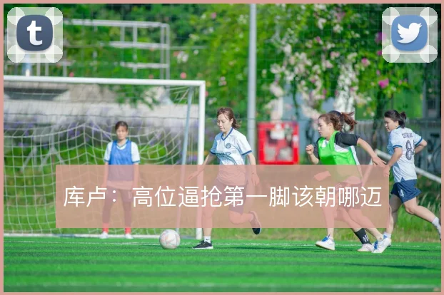 库卢:高位逼抢第一脚该朝哪迈