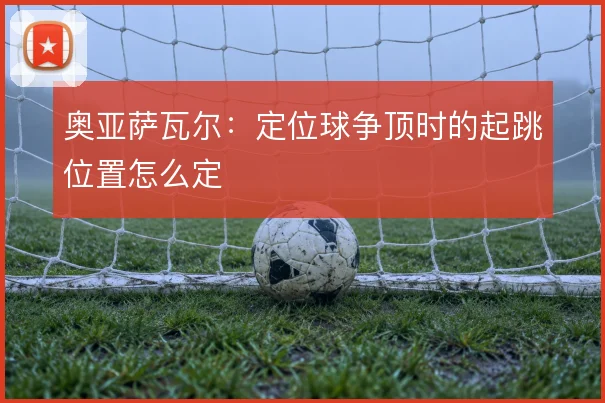 奥亚萨瓦尔：定位球争顶时的起跳位置怎么定