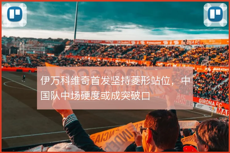 伊万科维奇首发坚持菱形站位,中国队中场硬度或成突破口