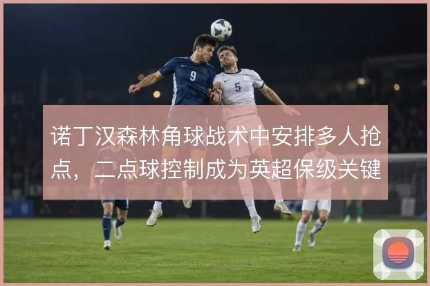 诺丁汉森林角球战术中安排多人抢点,二点球控制成为英超保级关键