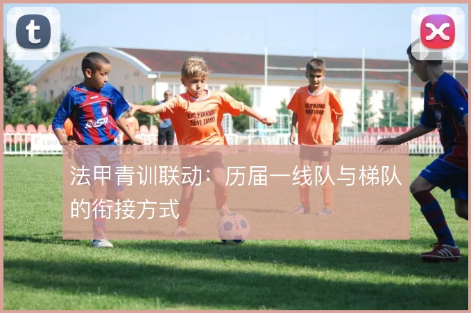 法甲青训联动:历届一线队与梯队的衔接方式