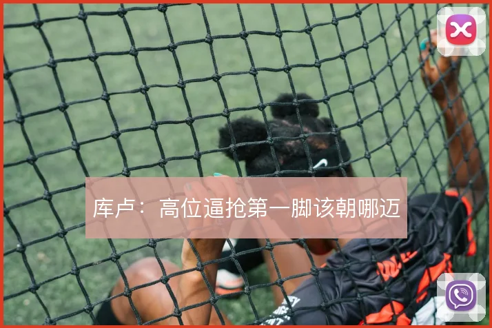 库卢：高位逼抢第一脚该朝哪迈