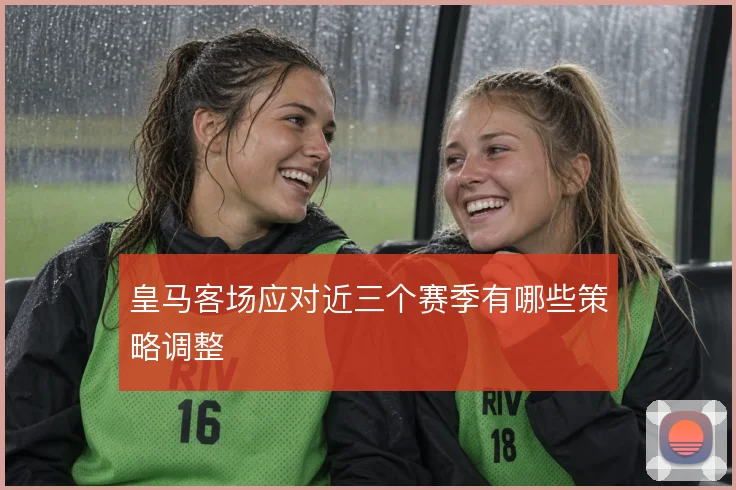 皇马客场应对近三个赛季有哪些策略调整